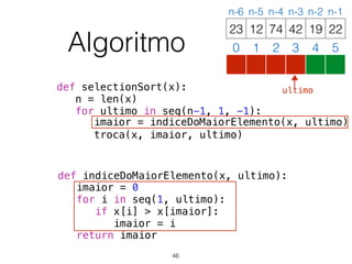 def selectionSort(x):
n = len(x)
for ultimo in seq(n-1, 1, -1):
imaior = indiceDoMaiorElemento(x, ultimo)
troca(x, imaior, ultimo)
def indiceDoMaiorElemento(x, ultimo):
imaior = 0
for i in seq(1, ultimo):
if x[i] > x[imaior]:
imaior = i
return imaior
12 74 42 19 2223
0 1 2 3 4 5
n-6 n-5 n-4 n-3 n-2 n-1
Algoritmo
46
ultimo
 