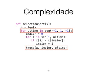 Complexidade
def selectionSort(x):
n = len(x)
for ultimo in seq(n-1, 1, -1):
troca(x, imaior, ultimo)
imaior = 0
for i in seq(1, ultimo):
if x[i] > x[imaior]:
imaior = i
48
 