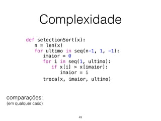 Complexidade
def selectionSort(x):
n = len(x)
for ultimo in seq(n-1, 1, -1):
troca(x, imaior, ultimo)
imaior = 0
for i in seq(1, ultimo):
if x[i] > x[imaior]:
imaior = i
comparações: 
(em qualquer caso)
49
 