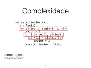 Complexidade
def selectionSort(x):
n = len(x)
for ultimo in seq(n-1, 1, -1):
troca(x, imaior, ultimo)
imaior = 0
for i in seq(1, ultimo):
if x[i] > x[imaior]:
imaior = i
comparações: 
(em qualquer caso)
49
 
