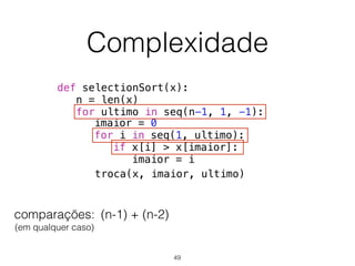 Complexidade
def selectionSort(x):
n = len(x)
for ultimo in seq(n-1, 1, -1):
troca(x, imaior, ultimo)
imaior = 0
for i in seq(1, ultimo):
if x[i] > x[imaior]:
imaior = i
comparações: 
(em qualquer caso)
+(n-1) (n-2)
49
 