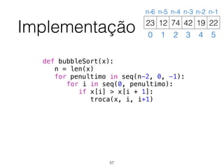 Implementação
def bubbleSort(x):
n = len(x)
for penultimo in seq(n-2, 0, -1):
for i in seq(0, penultimo):
if x[i] > x[i + 1]:
troca(x, i, i+1)
12 74 42 19 2223
0 1 2 3 4 5
n-6 n-5 n-4 n-3 n-2 n-1
57
 