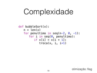 Complexidade
def bubbleSort(x):
n = len(x)
for penultimo in seq(n-2, 0, -1):
for i in seq(0, penultimo):
if x[i] > x[i + 1]:
troca(x, i, i+1)
58
otimização: ﬂag
 
