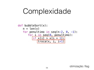 Complexidade
def bubbleSort(x):
n = len(x)
for penultimo in seq(n-2, 0, -1):
for i in seq(0, penultimo):
if x[i] > x[i + 1]:
troca(x, i, i+1)
58
otimização: ﬂag
 