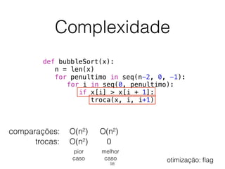 Complexidade
def bubbleSort(x):
n = len(x)
for penultimo in seq(n-2, 0, -1):
for i in seq(0, penultimo):
if x[i] > x[i + 1]:
troca(x, i, i+1)
comparações:
trocas: 0
O(n²)
O(n²)
O(n²)
pior 
caso
melhor 
caso
58
otimização: ﬂag
 