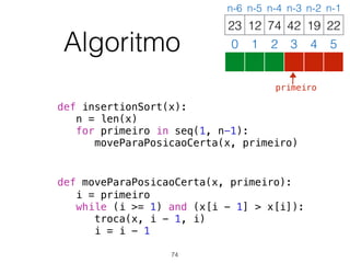 Algoritmo
def insertionSort(x):
n = len(x)
for primeiro in seq(1, n-1):
moveParaPosicaoCerta(x, primeiro)
def moveParaPosicaoCerta(x, primeiro):
i = primeiro
while (i >= 1) and (x[i - 1] > x[i]):
troca(x, i - 1, i)
i = i - 1
12 74 42 19 2223
0 1 2 3 4 5
n-6 n-5 n-4 n-3 n-2 n-1
74
primeiro
 