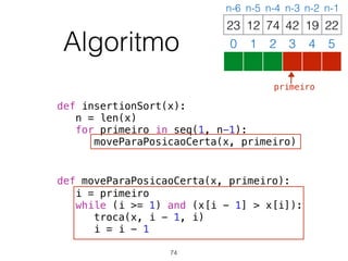 Algoritmo
def insertionSort(x):
n = len(x)
for primeiro in seq(1, n-1):
moveParaPosicaoCerta(x, primeiro)
def moveParaPosicaoCerta(x, primeiro):
i = primeiro
while (i >= 1) and (x[i - 1] > x[i]):
troca(x, i - 1, i)
i = i - 1
12 74 42 19 2223
0 1 2 3 4 5
n-6 n-5 n-4 n-3 n-2 n-1
74
primeiro
 
