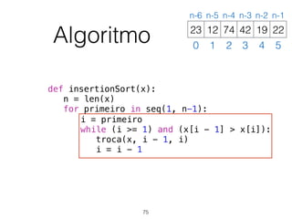 def insertionSort(x):
n = len(x)
for primeiro in seq(1, n-1):
i = primeiro
while (i >= 1) and (x[i - 1] > x[i]):
troca(x, i - 1, i)
i = i - 1
Algoritmo 12 74 42 19 2223
0 1 2 3 4 5
n-6 n-5 n-4 n-3 n-2 n-1
75
 