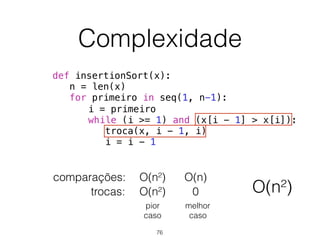 Complexidade
def insertionSort(x):
n = len(x)
for primeiro in seq(1, n-1):
i = primeiro
while (i >= 1) and (x[i - 1] > x[i]):
troca(x, i - 1, i)
i = i - 1
comparações:
trocas: 0
O(n)
O(n²)
O(n²)
pior 
caso
melhor 
caso
O(n²)
76
 