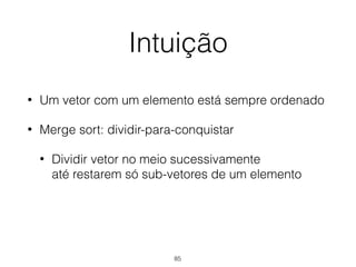 Intuição
• Um vetor com um elemento está sempre ordenado
• Merge sort: dividir-para-conquistar
• Dividir vetor no meio sucessivamente 
até restarem só sub-vetores de um elemento
85
 