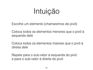 Intuição
Escolhe um elemento (chamaremos de pivô)
Coloca todos os elementos menores que o pivô à
esquerda dele
Coloca todos os elementos maiores que o pivô à
direita dele
Repete para o sub-vetor à esquerda do pivô 
e para o sub-vetor à direita do pivô
93
 