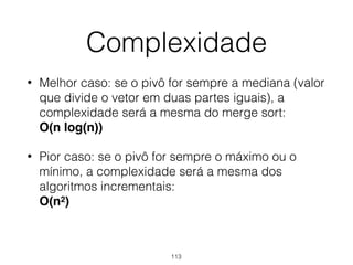 Complexidade
• Melhor caso: se o pivô for sempre a mediana (valor
que divide o vetor em duas partes iguais), a
complexidade será a mesma do merge sort: 
O(n log(n))
• Pior caso: se o pivô for sempre o máximo ou o
mínimo, a complexidade será a mesma dos
algoritmos incrementais: 
O(n2)
113
 