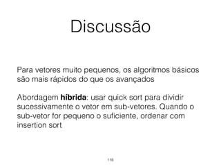 Discussão
Para vetores muito pequenos, os algoritmos básicos
são mais rápidos do que os avançados
Abordagem híbrida: usar quick sort para dividir
sucessivamente o vetor em sub-vetores. Quando o
sub-vetor for pequeno o suﬁciente, ordenar com
insertion sort
116
 
