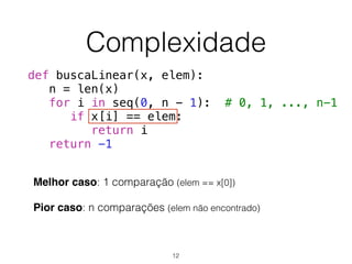 Complexidade
Melhor caso: 1 comparação (elem == x[0])
Pior caso: n comparações (elem não encontrado)
def buscaLinear(x, elem):
n = len(x)
for i in seq(0, n - 1): # 0, 1, ..., n-1
if x[i] == elem:
return i
return -1
12
 