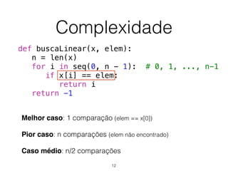 Complexidade
Melhor caso: 1 comparação (elem == x[0])
Pior caso: n comparações (elem não encontrado)
Caso médio: n/2 comparações
def buscaLinear(x, elem):
n = len(x)
for i in seq(0, n - 1): # 0, 1, ..., n-1
if x[i] == elem:
return i
return -1
12
 