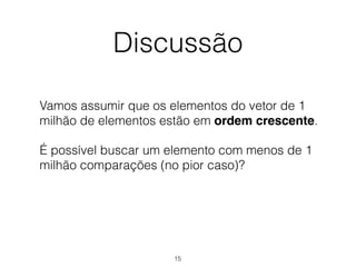 Discussão
Vamos assumir que os elementos do vetor de 1
milhão de elementos estão em ordem crescente.
É possível buscar um elemento com menos de 1
milhão comparações (no pior caso)?
15
 