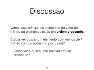 Discussão
Vamos assumir que os elementos do vetor de 1
milhão de elementos estão em ordem crescente.
É possível buscar um elemento com menos de 1
milhão comparações (no pior caso)?
Como você busca uma palavra em um
dicionário?
15
 