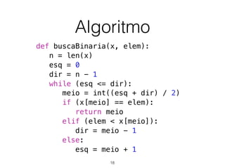 Algoritmo
def buscaBinaria(x, elem):
n = len(x)
esq = 0
dir = n - 1
while (esq <= dir):
meio = int((esq + dir) / 2)
if (x[meio] == elem):
return meio
elif (elem < x[meio]):
dir = meio - 1
else:
esq = meio + 1
18
 