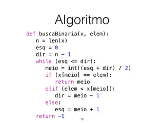Algoritmo
def buscaBinaria(x, elem):
n = len(x)
esq = 0
dir = n - 1
while (esq <= dir):
meio = int((esq + dir) / 2)
if (x[meio] == elem):
return meio
elif (elem < x[meio]):
dir = meio - 1
else:
esq = meio + 1
return -1 18
 