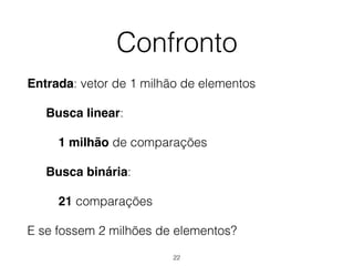 Confronto
Entrada: vetor de 1 milhão de elementos
Busca linear:
1 milhão de comparações
Busca binária:
21 comparações
E se fossem 2 milhões de elementos?
22
 