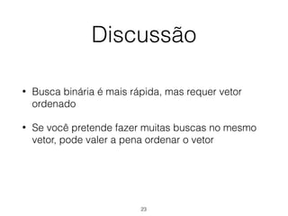 Discussão
• Busca binária é mais rápida, mas requer vetor
ordenado
• Se você pretende fazer muitas buscas no mesmo
vetor, pode valer a pena ordenar o vetor
23
 