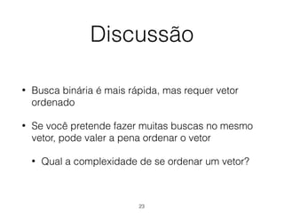 Discussão
• Busca binária é mais rápida, mas requer vetor
ordenado
• Se você pretende fazer muitas buscas no mesmo
vetor, pode valer a pena ordenar o vetor
• Qual a complexidade de se ordenar um vetor?
23
 