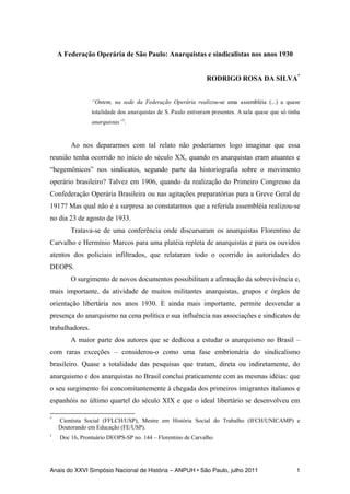 Anais do XXVI Simpósio Nacional de História – ANPUH • São Paulo, julho 2011 1
A Federação Operária de São Paulo: Anarquistas e sindicalistas nos anos 1930
RODRIGO ROSA DA SILVA*
“Ontem, na sede da Federação Operária realizou-se uma assembléia (...) a quase
totalidade dos anarquistas de S. Paulo estiveram presentes. A sala quase que só tinha
anarquistas”1
.
Ao nos depararmos com tal relato não poderíamos logo imaginar que essa
reunião tenha ocorrido no início do século XX, quando os anarquistas eram atuantes e
“hegemônicos” nos sindicatos, segundo parte da historiografia sobre o movimento
operário brasileiro? Talvez em 1906, quando da realização do Primeiro Congresso da
Confederação Operária Brasileira ou nas agitações preparatórias para a Greve Geral de
1917? Mas qual não é a surpresa ao constatarmos que a referida assembléia realizou-se
no dia 23 de agosto de 1933.
Tratava-se de uma conferência onde discursaram os anarquistas Florentino de
Carvalho e Hermínio Marcos para uma platéia repleta de anarquistas e para os ouvidos
atentos dos policiais infiltrados, que relataram todo o ocorrido às autoridades do
DEOPS.
O surgimento de novos documentos possibilitam a afirmação da sobrevivência e,
mais importante, da atividade de muitos militantes anarquistas, grupos e órgãos de
orientação libertária nos anos 1930. E ainda mais importante, permite desvendar a
presença do anarquismo na cena política e sua influência nas associações e sindicatos de
trabalhadores.
A maior parte dos autores que se dedicou a estudar o anarquismo no Brasil –
com raras exceções – considerou-o como uma fase embrionária do sindicalismo
brasileiro. Quase a totalidade das pesquisas que tratam, direta ou indiretamente, do
anarquismo e dos anarquistas no Brasil conclui praticamente com as mesmas idéias: que
o seu surgimento foi concomitantemente à chegada dos primeiros imigrantes italianos e
espanhóis no último quartel do século XIX e que o ideal libertário se desenvolveu em
*
Cientista Social (FFLCH/USP), Mestre em História Social do Trabalho (IFCH/UNICAMP) e
Doutorando em Educação (FE/USP).
1
Doc 16, Prontuário DEOPS-SP no. 144 – Florentino de Carvalho
 