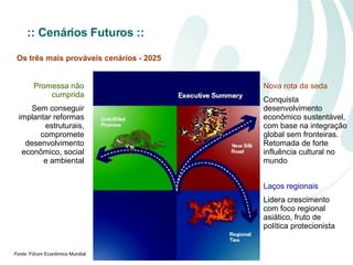 Promessa não cumprida Sem conseguir implantar reformas estruturais, compromete desenvolvimento econômico, social e ambiental Nova rota da seda Conquista desenvolvimento econômico sustentável, com base na integração global sem fronteiras. Retomada de forte influência cultural no mundo Laços regionais Lidera crescimento com foco regional asiático, fruto de política protecionista Fonte:  Fórum Econômico Mundial Os três mais prováveis cenários - 2025 :: Cenários Futuros   :: 