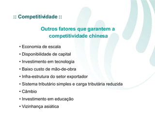 Outros fatores que garantem a competitividade chinesa Economia de escala Disponibilidade de capital Investimento em tecnologia Baixo custo de mão-de-obra Infra-estrutura do setor exportador Sistema tributário simples e carga tributária reduzida Câmbio  Investimento em educação Vizinhança asiática  :: Competitividade :: 