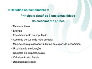 :: Desafios ao crescimento :: Meio ambiente Energia Envelhecimento da população Aumento do custo de mão-de-obra Mão-de-obra qualificada vs. Ritmo de expansão econômica Urbanização e migração Gargalos de infraestruturais Valorização do câmbio Desigualdade social Principais desafios à sustentabilidade  do crescimento chinês 