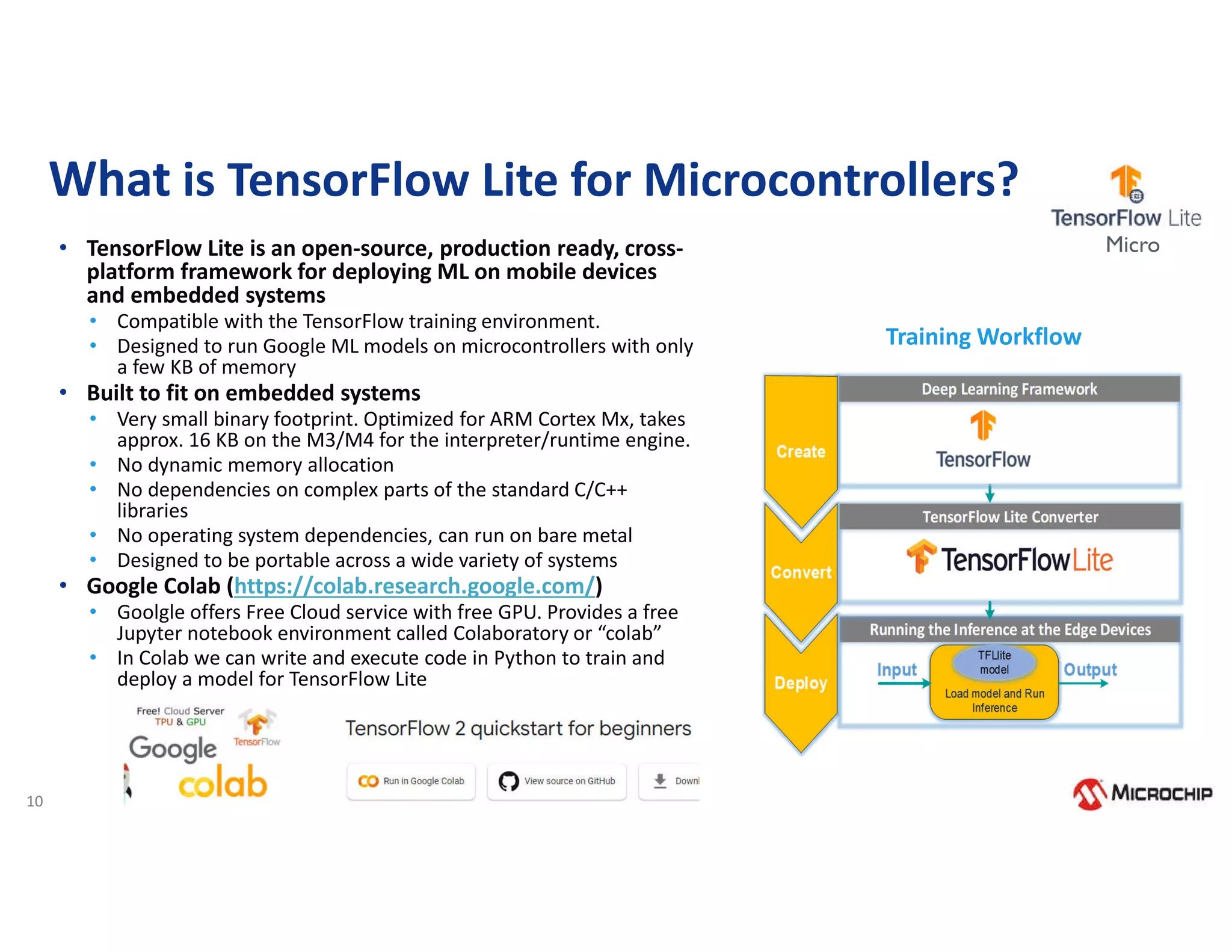 10
What is TensorFlow Lite for Microcontrollers?
Training Workflow
• TensorFlow Lite is an open-source, production ready, cross-
platform framework for deploying ML on mobile devices
and embedded systems
• Compatible with the TensorFlow training environment.
• Designed to run Google ML models on microcontrollers with only
a few KB of memory
• Built to fit on embedded systems
• Very small binary footprint. Optimized for ARM Cortex Mx, takes
approx. 16 KB on the M3/M4 for the interpreter/runtime engine.
• No dynamic memory allocation
• No dependencies on complex parts of the standard C/C++
libraries
• No operating system dependencies, can run on bare metal
• Designed to be portable across a wide variety of systems
• Google Colab (https://colab.research.google.com/)
• Goolgle offers Free Cloud service with free GPU. Provides a free
Jupyter notebook environment called Colaboratory or “colab”
• In Colab we can write and execute code in Python to train and
deploy a model for TensorFlow Lite
Micro
 