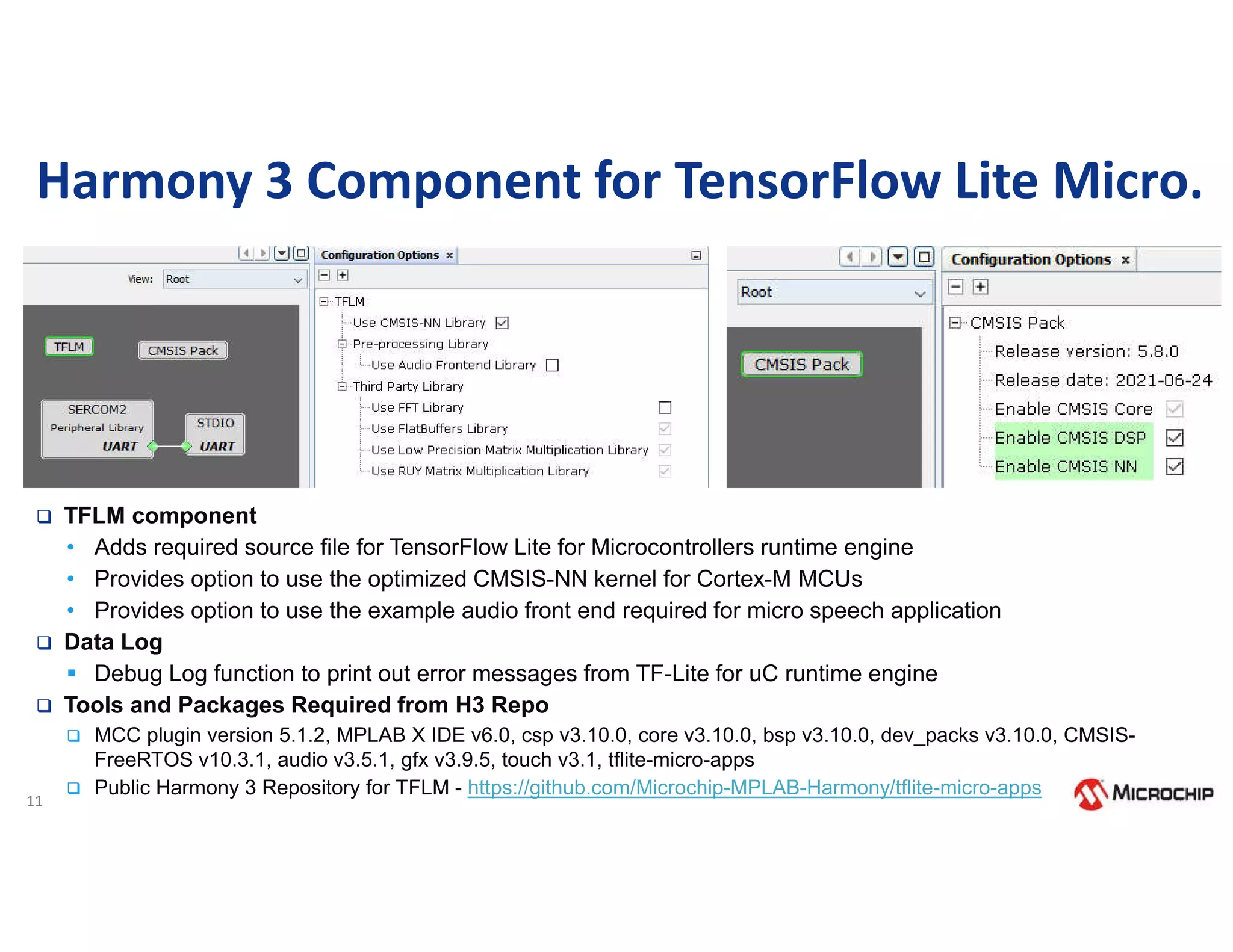 11
Harmony 3 Component for TensorFlow Lite Micro.
 TFLM component
• Adds required source file for TensorFlow Lite for Microcontrollers runtime engine
• Provides option to use the optimized CMSIS-NN kernel for Cortex-M MCUs
• Provides option to use the example audio front end required for micro speech application
 Data Log
 Debug Log function to print out error messages from TF-Lite for uC runtime engine
 Tools and Packages Required from H3 Repo
 MCC plugin version 5.1.2, MPLAB X IDE v6.0, csp v3.10.0, core v3.10.0, bsp v3.10.0, dev_packs v3.10.0, CMSIS-
FreeRTOS v10.3.1, audio v3.5.1, gfx v3.9.5, touch v3.1, tflite-micro-apps
 Public Harmony 3 Repository for TFLM - https://github.com/Microchip-MPLAB-Harmony/tflite-micro-apps
 