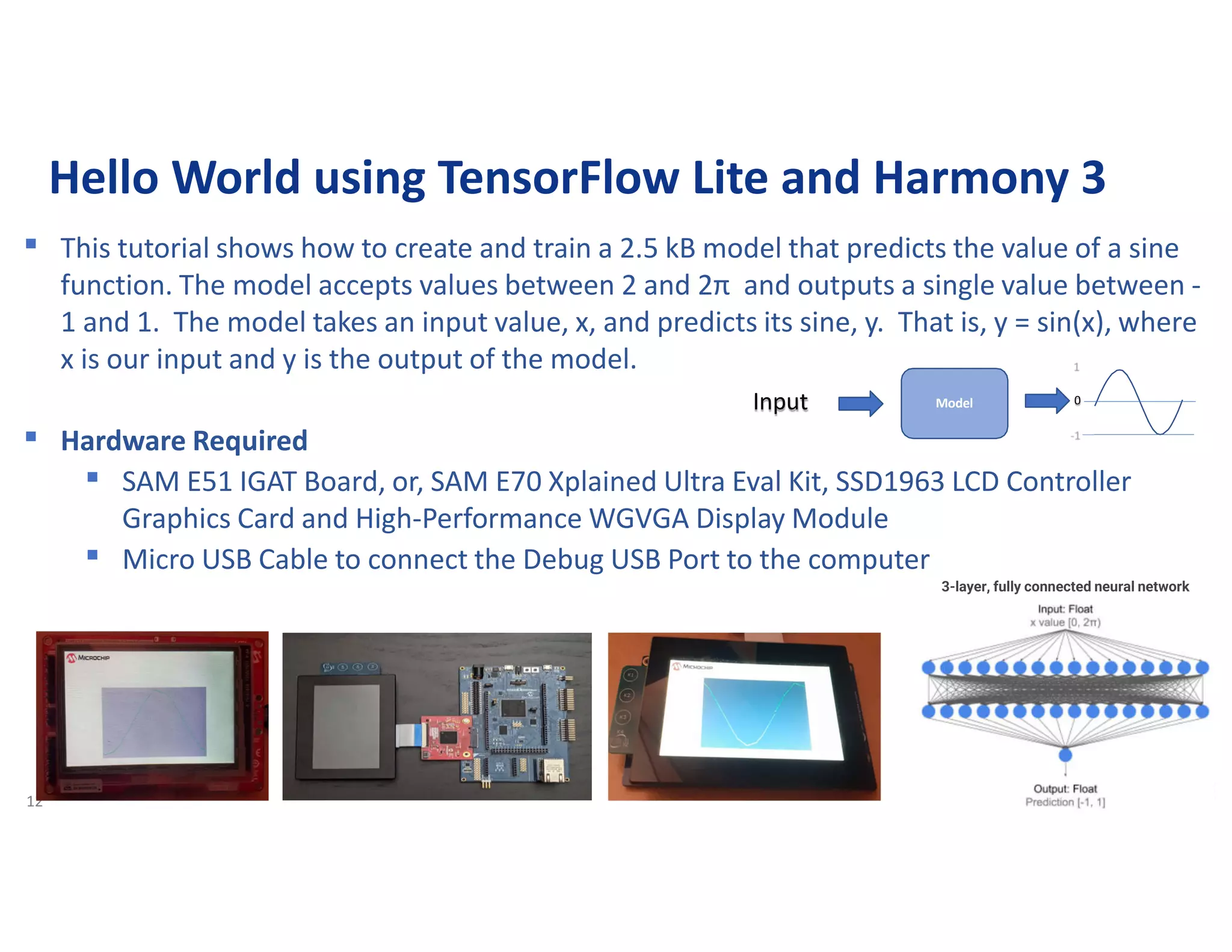 12
Hello World using TensorFlow Lite and Harmony 3
▪ This tutorial shows how to create and train a 2.5 kB model that predicts the value of a sine
function. The model accepts values between 2 and 2π and outputs a single value between -
1 and 1. The model takes an input value, x, and predicts its sine, y. That is, y = sin(x), where
x is our input and y is the output of the model.
▪ Hardware Required
▪ SAM E51 IGAT Board, or, SAM E70 Xplained Ultra Eval Kit, SSD1963 LCD Controller
Graphics Card and High-Performance WGVGA Display Module
▪ Micro USB Cable to connect the Debug USB Port to the computer
0
Model
Input
3-layer, fully connected neural network
 