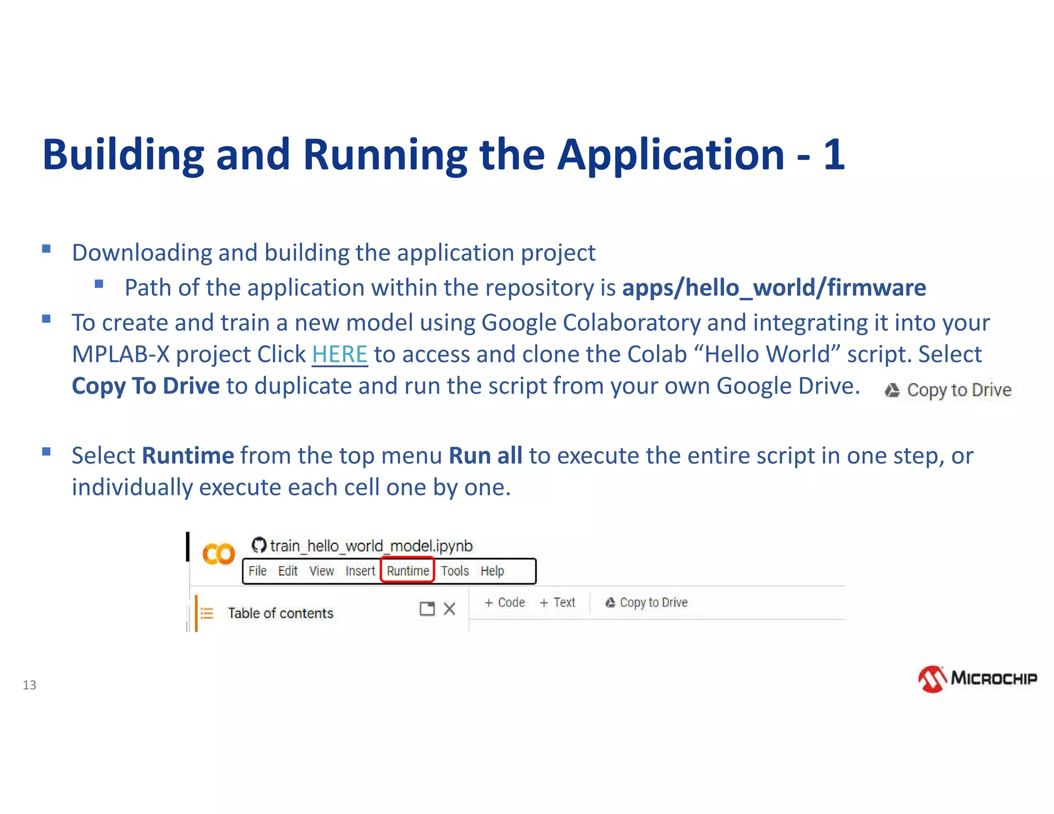 13
Building and Running the Application - 1
▪ Downloading and building the application project
▪ Path of the application within the repository is apps/hello_world/firmware
▪ To create and train a new model using Google Colaboratory and integrating it into your
MPLAB-X project Click HERE to access and clone the Colab “Hello World” script. Select
Copy To Drive to duplicate and run the script from your own Google Drive.
▪ Select Runtime from the top menu Run all to execute the entire script in one step, or
individually execute each cell one by one.
 