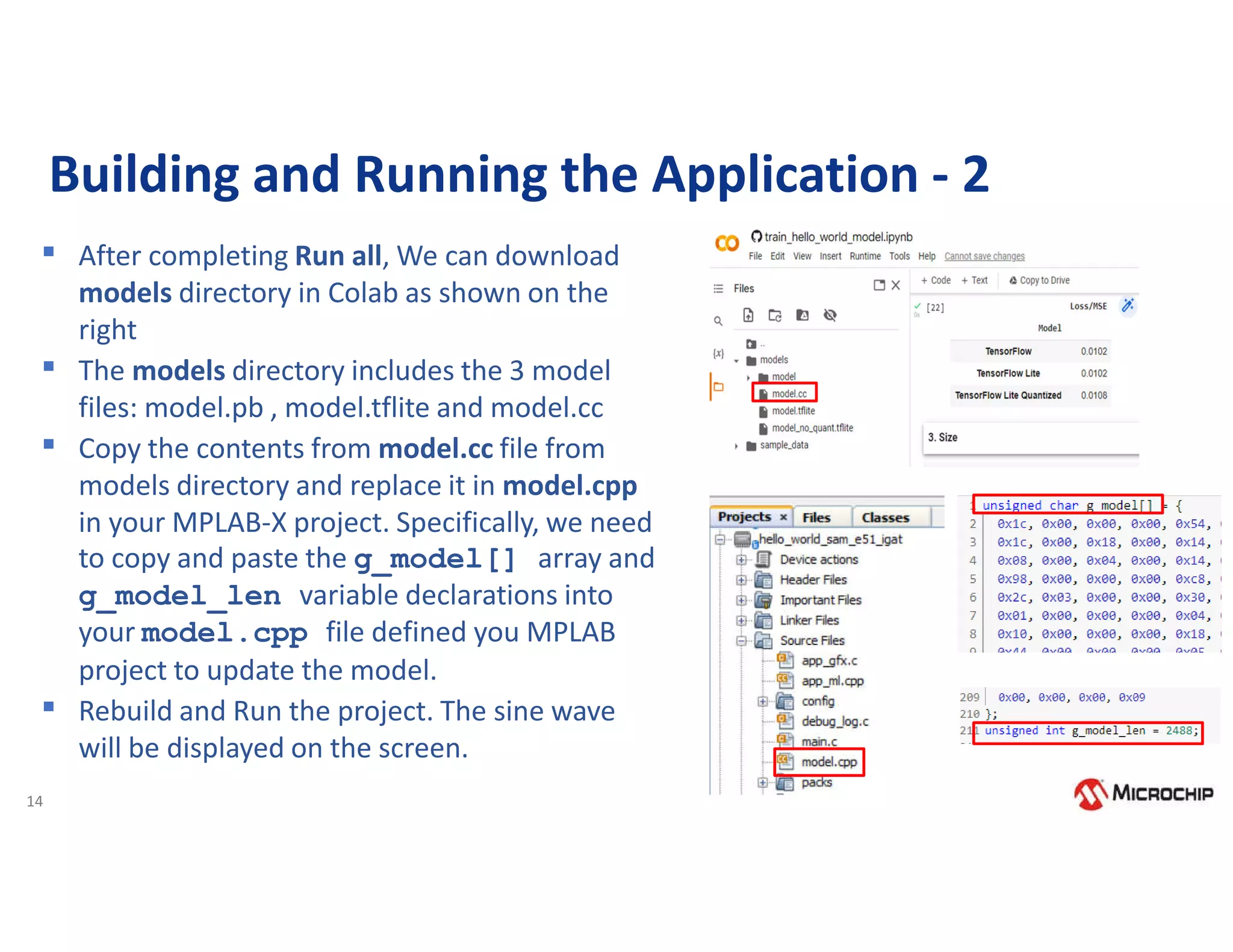 14
Building and Running the Application - 2
▪ After completing Run all, We can download
models directory in Colab as shown on the
right
▪ The models directory includes the 3 model
files: model.pb , model.tflite and model.cc
▪ Copy the contents from model.cc file from
models directory and replace it in model.cpp
in your MPLAB-X project. Specifically, we need
to copy and paste the g_model[] array and
g_model_len variable declarations into
your model.cpp file defined you MPLAB
project to update the model.
▪ Rebuild and Run the project. The sine wave
will be displayed on the screen.
 