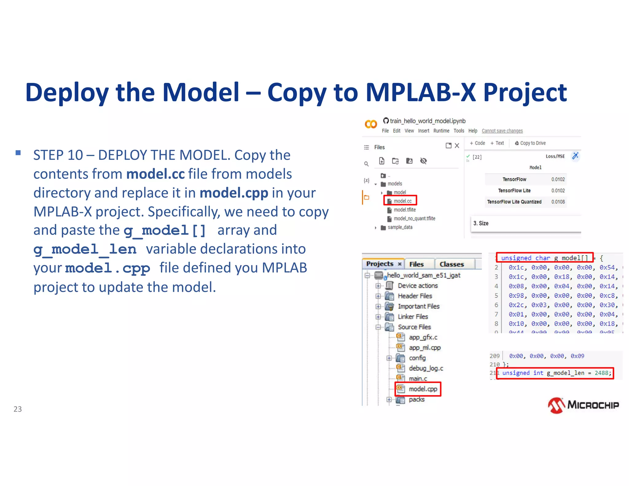 23
Deploy the Model – Copy to MPLAB-X Project
▪ STEP 10 – DEPLOY THE MODEL. Copy the
contents from model.cc file from models
directory and replace it in model.cpp in your
MPLAB-X project. Specifically, we need to copy
and paste the g_model[] array and
g_model_len variable declarations into
your model.cpp file defined you MPLAB
project to update the model.
 