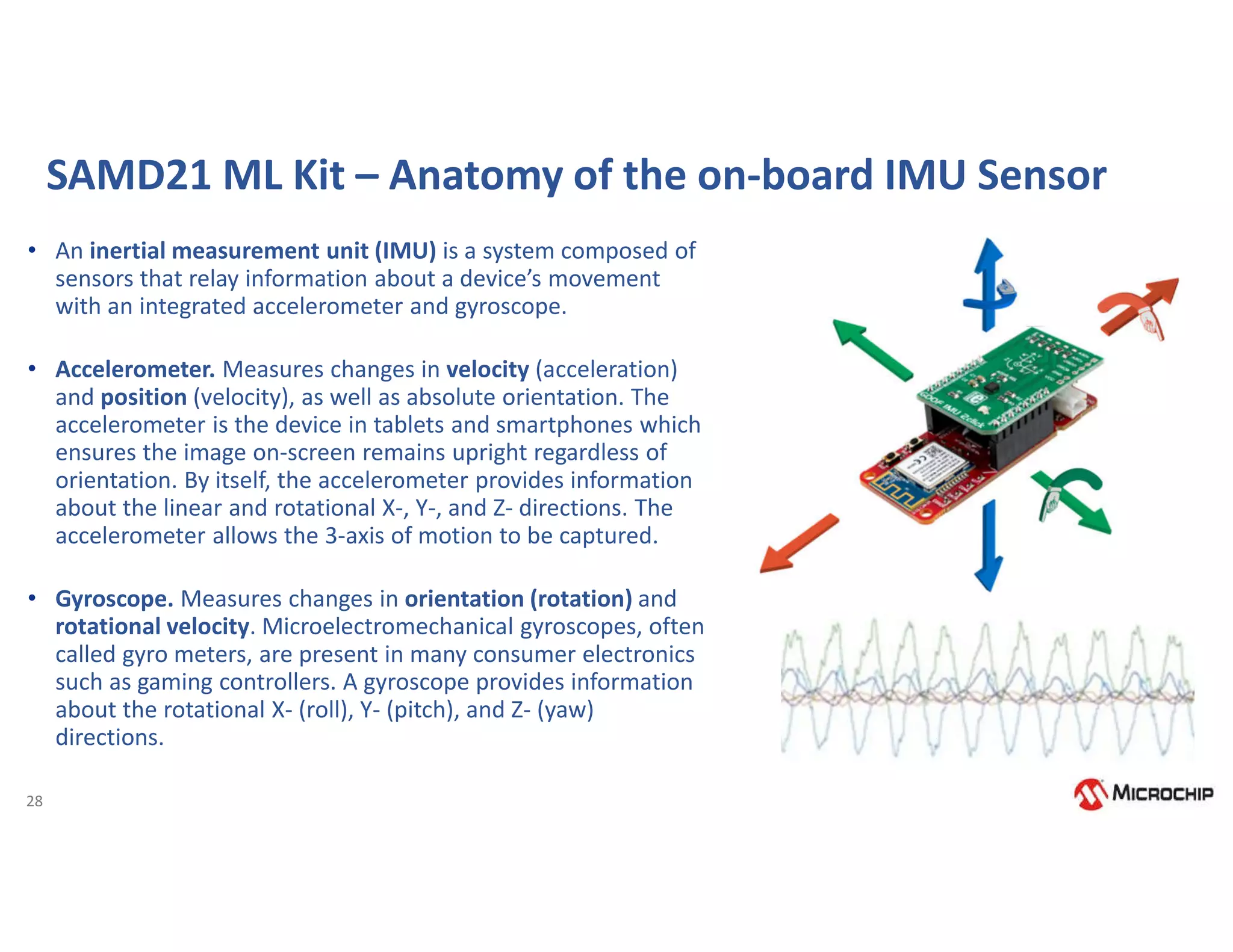 28
SAMD21 ML Kit – Anatomy of the on-board IMU Sensor
• An inertial measurement unit (IMU) is a system composed of
sensors that relay information about a device’s movement
with an integrated accelerometer and gyroscope.
• Accelerometer. Measures changes in velocity (acceleration)
and position (velocity), as well as absolute orientation. The
accelerometer is the device in tablets and smartphones which
ensures the image on-screen remains upright regardless of
orientation. By itself, the accelerometer provides information
about the linear and rotational X-, Y-, and Z- directions. The
accelerometer allows the 3-axis of motion to be captured.
• Gyroscope. Measures changes in orientation (rotation) and
rotational velocity. Microelectromechanical gyroscopes, often
called gyro meters, are present in many consumer electronics
such as gaming controllers. A gyroscope provides information
about the rotational X- (roll), Y- (pitch), and Z- (yaw)
directions.
 