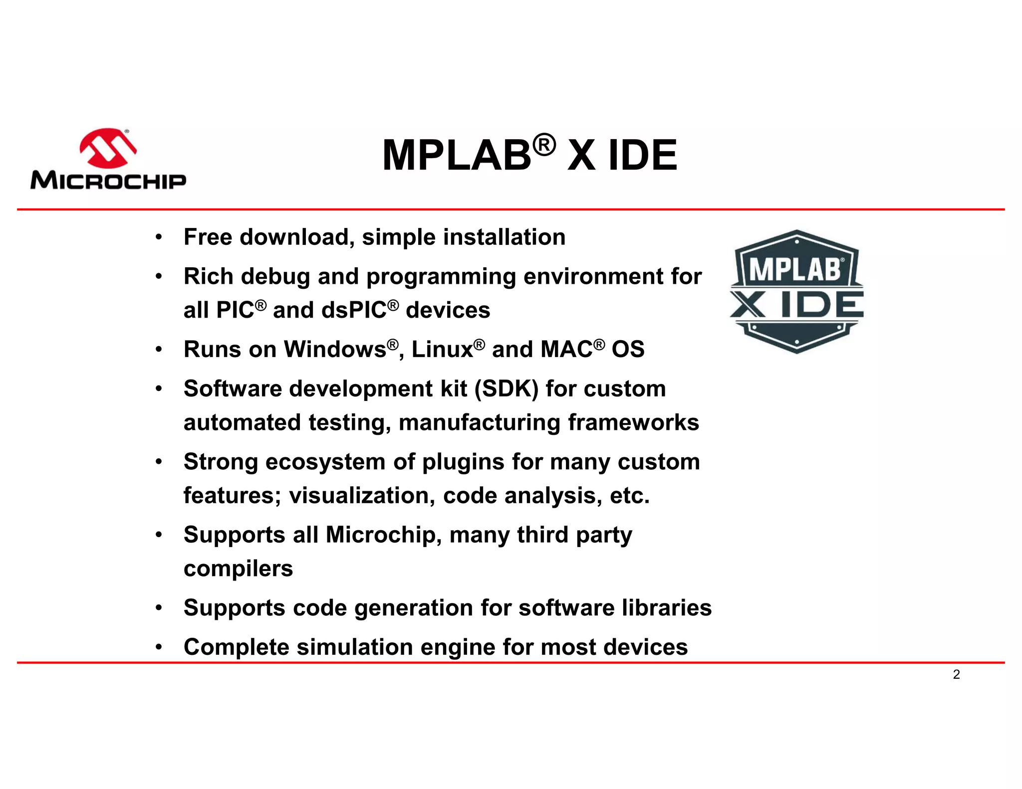 2
MPLAB® X IDE
• Free download, simple installation
• Rich debug and programming environment for
all PIC® and dsPIC® devices
• Runs on Windows®, Linux® and MAC® OS
• Software development kit (SDK) for custom
automated testing, manufacturing frameworks
• Strong ecosystem of plugins for many custom
features; visualization, code analysis, etc.
• Supports all Microchip, many third party
compilers
• Supports code generation for software libraries
• Complete simulation engine for most devices
 