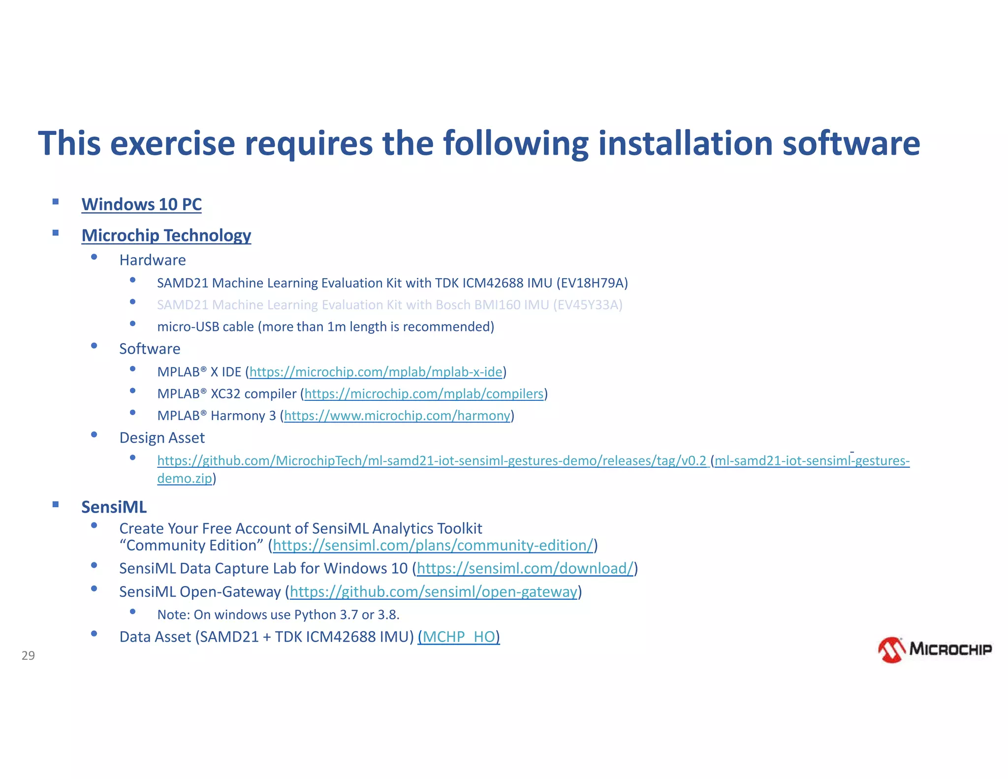 29
This exercise requires the following installation software
▪ Windows 10 PC
▪ Microchip Technology
• Hardware
• SAMD21 Machine Learning Evaluation Kit with TDK ICM42688 IMU (EV18H79A)
• SAMD21 Machine Learning Evaluation Kit with Bosch BMI160 IMU (EV45Y33A)
• micro-USB cable (more than 1m length is recommended)
• Software
• MPLAB® X IDE (https://microchip.com/mplab/mplab-x-ide)
• MPLAB® XC32 compiler (https://microchip.com/mplab/compilers)
• MPLAB® Harmony 3 (https://www.microchip.com/harmony)
• Design Asset
• https://github.com/MicrochipTech/ml-samd21-iot-sensiml-gestures-demo/releases/tag/v0.2 (ml-samd21-iot-sensiml-gestures-
demo.zip)
▪ SensiML
• Create Your Free Account of SensiML Analytics Toolkit
“Community Edition” (https://sensiml.com/plans/community-edition/)
• SensiML Data Capture Lab for Windows 10 (https://sensiml.com/download/)
• SensiML Open-Gateway (https://github.com/sensiml/open-gateway)
• Note: On windows use Python 3.7 or 3.8.
• Data Asset (SAMD21 + TDK ICM42688 IMU) (MCHP_HO)
 