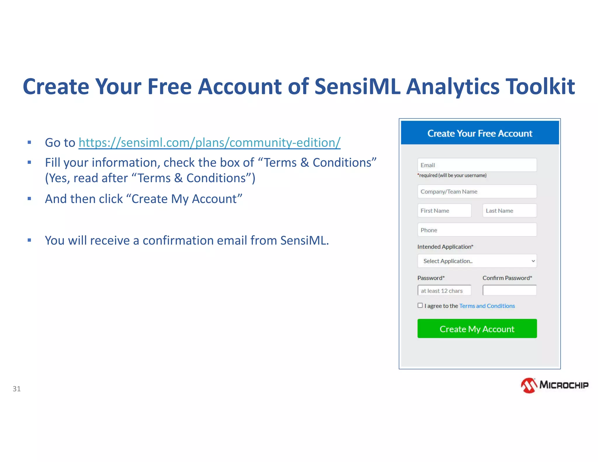 31
Create Your Free Account of SensiML Analytics Toolkit
▪ Go to https://sensiml.com/plans/community-edition/
▪ Fill your information, check the box of “Terms & Conditions”
(Yes, read after “Terms & Conditions”)
▪ And then click “Create My Account”
▪ You will receive a confirmation email from SensiML.
 