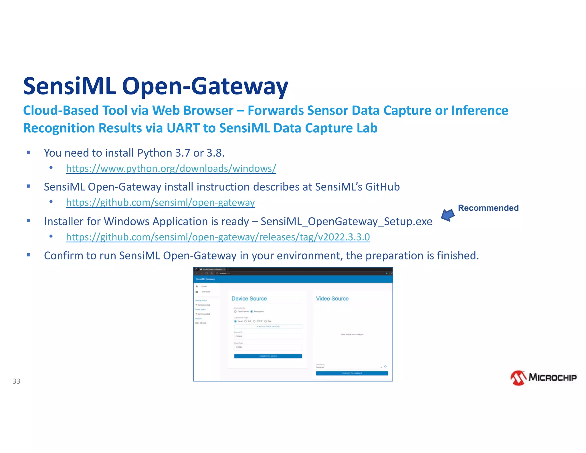 33
SensiML Open-Gateway
Cloud-Based Tool via Web Browser – Forwards Sensor Data Capture or Inference
Recognition Results via UART to SensiML Data Capture Lab
▪ You need to install Python 3.7 or 3.8.
• https://www.python.org/downloads/windows/
▪ SensiML Open-Gateway install instruction describes at SensiML’s GitHub
• https://github.com/sensiml/open-gateway
▪ Installer for Windows Application is ready – SensiML_OpenGateway_Setup.exe
• https://github.com/sensiml/open-gateway/releases/tag/v2022.3.3.0
▪ Confirm to run SensiML Open-Gateway in your environment, the preparation is finished.
Recommended
 