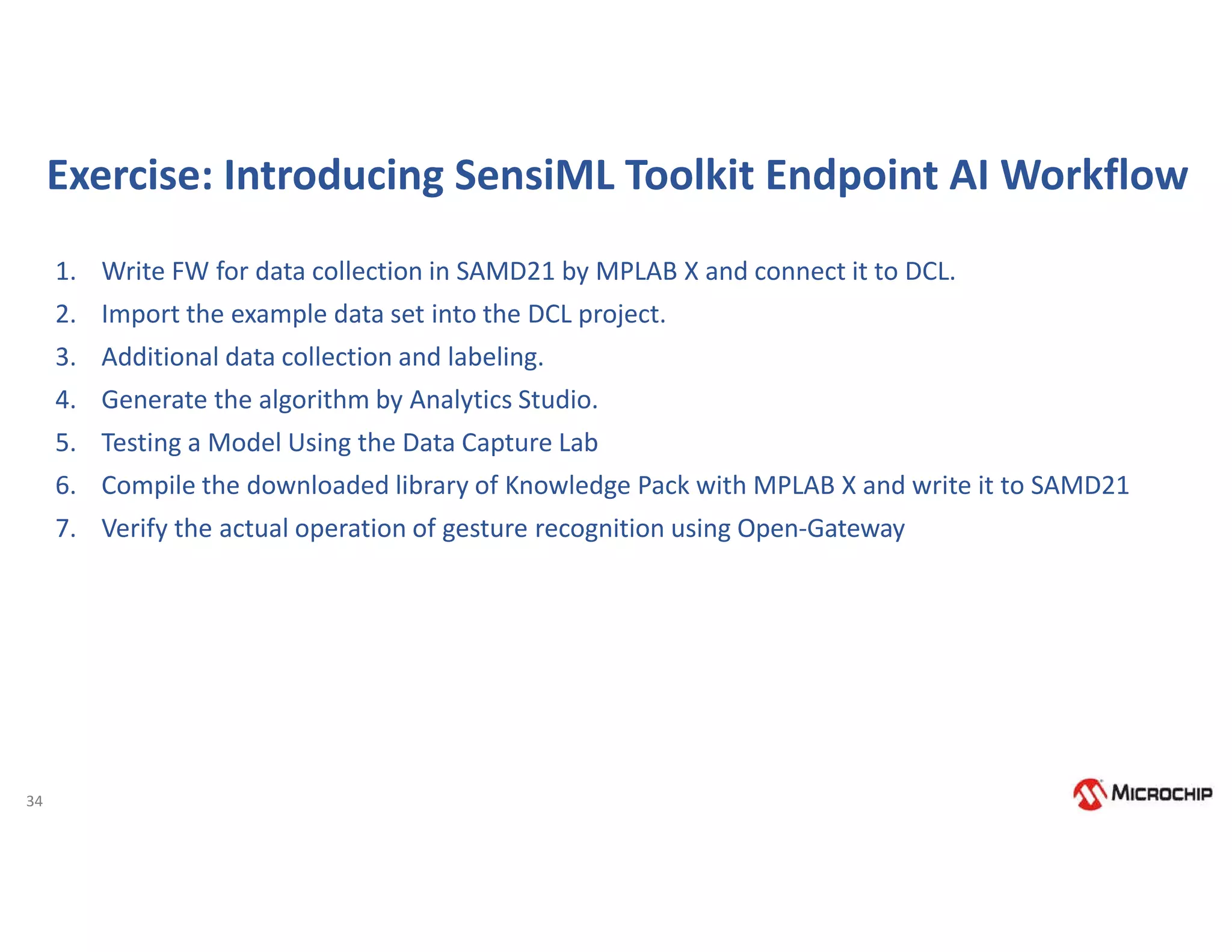 34
Exercise: Introducing SensiML Toolkit Endpoint AI Workflow
1. Write FW for data collection in SAMD21 by MPLAB X and connect it to DCL.
2. Import the example data set into the DCL project.
3. Additional data collection and labeling.
4. Generate the algorithm by Analytics Studio.
5. Testing a Model Using the Data Capture Lab
6. Compile the downloaded library of Knowledge Pack with MPLAB X and write it to SAMD21
7. Verify the actual operation of gesture recognition using Open-Gateway
 