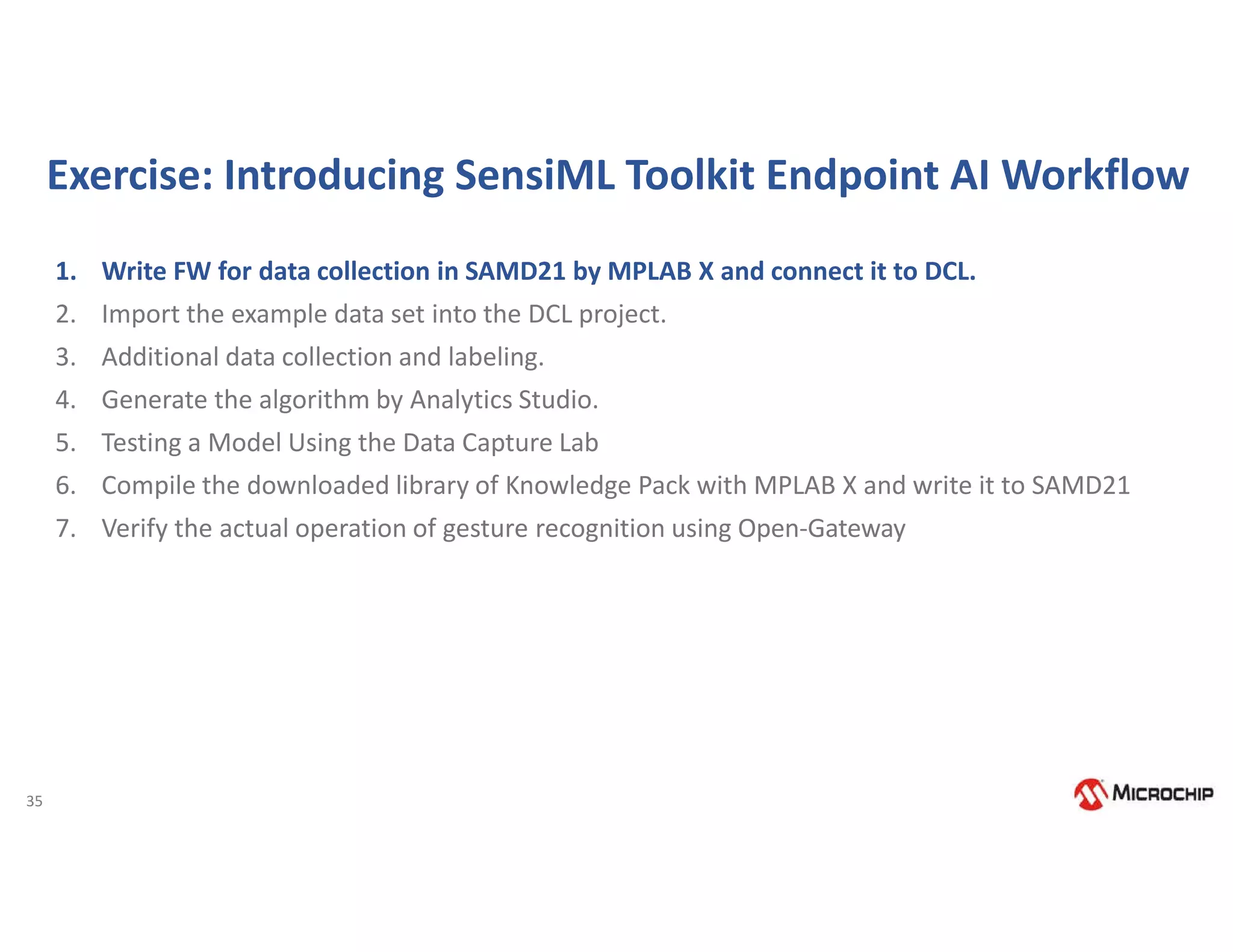 35
Exercise: Introducing SensiML Toolkit Endpoint AI Workflow
1. Write FW for data collection in SAMD21 by MPLAB X and connect it to DCL.
2. Import the example data set into the DCL project.
3. Additional data collection and labeling.
4. Generate the algorithm by Analytics Studio.
5. Testing a Model Using the Data Capture Lab
6. Compile the downloaded library of Knowledge Pack with MPLAB X and write it to SAMD21
7. Verify the actual operation of gesture recognition using Open-Gateway
 