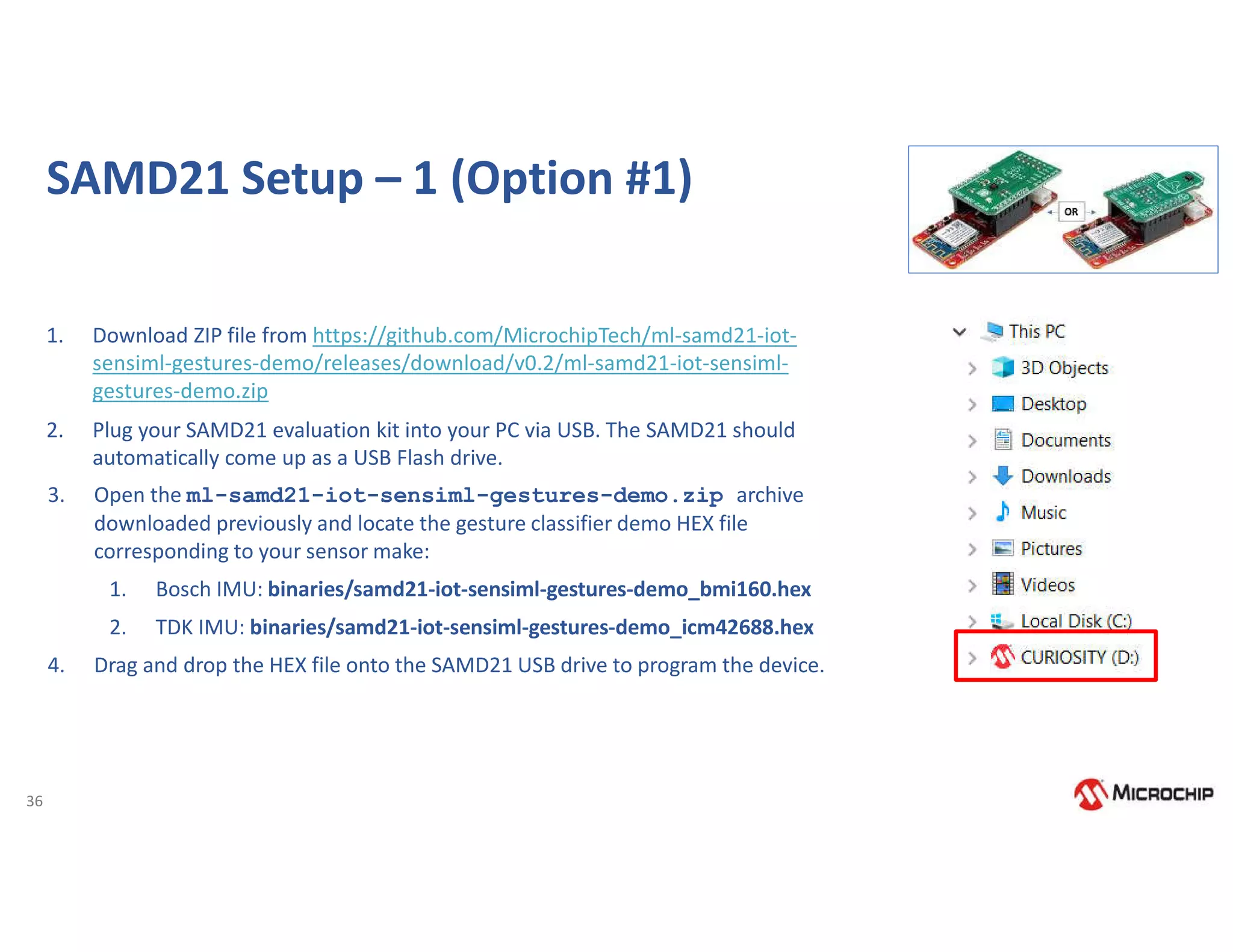36
SAMD21 Setup – 1 (Option #1)
1. Download ZIP file from https://github.com/MicrochipTech/ml-samd21-iot-
sensiml-gestures-demo/releases/download/v0.2/ml-samd21-iot-sensiml-
gestures-demo.zip
2. Plug your SAMD21 evaluation kit into your PC via USB. The SAMD21 should
automatically come up as a USB Flash drive.
3. Open the ml-samd21-iot-sensiml-gestures-demo.zip archive
downloaded previously and locate the gesture classifier demo HEX file
corresponding to your sensor make:
1. Bosch IMU: binaries/samd21-iot-sensiml-gestures-demo_bmi160.hex
2. TDK IMU: binaries/samd21-iot-sensiml-gestures-demo_icm42688.hex
4. Drag and drop the HEX file onto the SAMD21 USB drive to program the device.
 