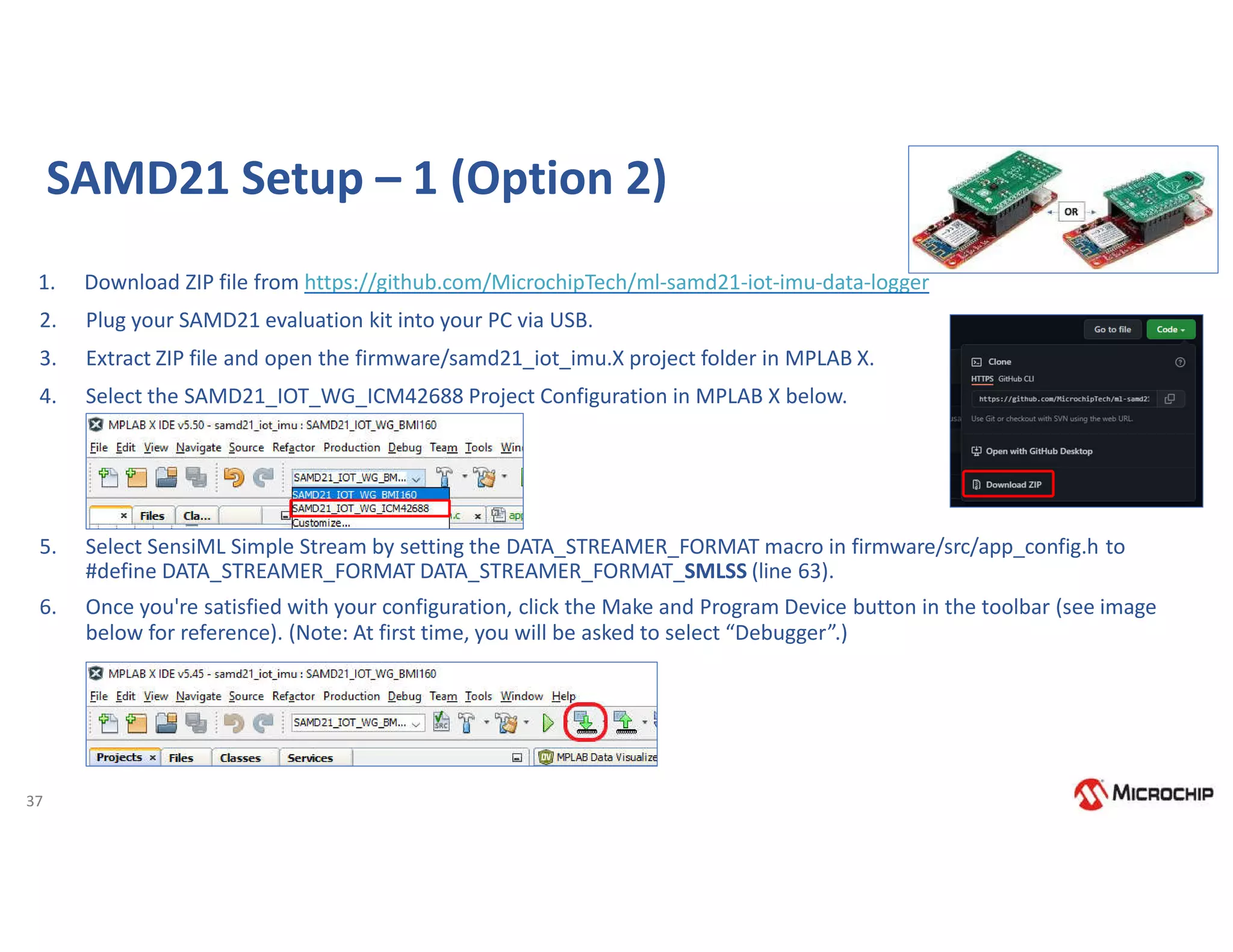 37
SAMD21 Setup – 1 (Option 2)
1. Download ZIP file from https://github.com/MicrochipTech/ml-samd21-iot-imu-data-logger
2. Plug your SAMD21 evaluation kit into your PC via USB.
3. Extract ZIP file and open the firmware/samd21_iot_imu.X project folder in MPLAB X.
4. Select the SAMD21_IOT_WG_ICM42688 Project Configuration in MPLAB X below.
5. Select SensiML Simple Stream by setting the DATA_STREAMER_FORMAT macro in firmware/src/app_config.h to
#define DATA_STREAMER_FORMAT DATA_STREAMER_FORMAT_SMLSS (line 63).
6. Once you're satisfied with your configuration, click the Make and Program Device button in the toolbar (see image
below for reference). (Note: At first time, you will be asked to select “Debugger”.)
 