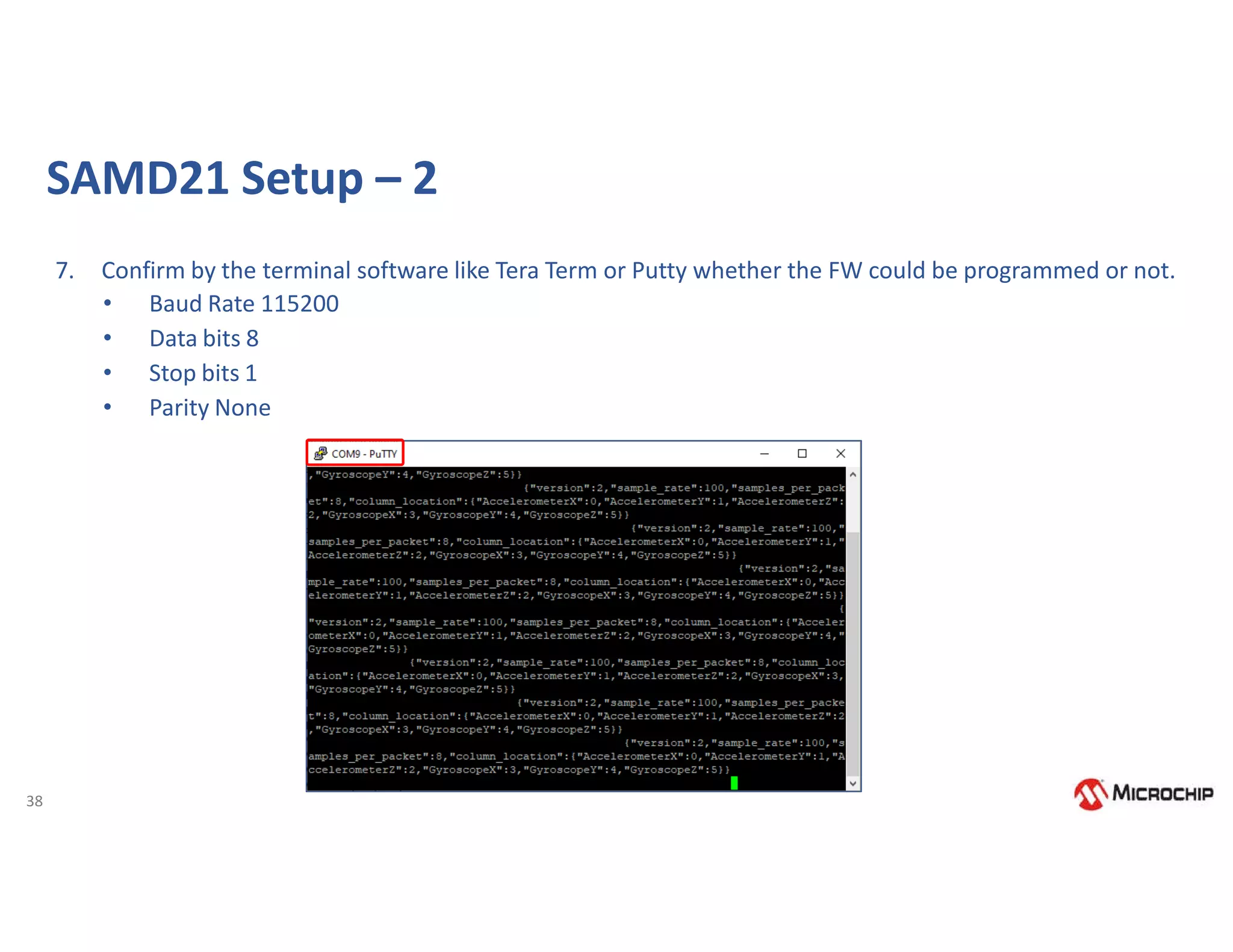 38
7. Confirm by the terminal software like Tera Term or Putty whether the FW could be programmed or not.
• Baud Rate 115200
• Data bits 8
• Stop bits 1
• Parity None
SAMD21 Setup – 2
 