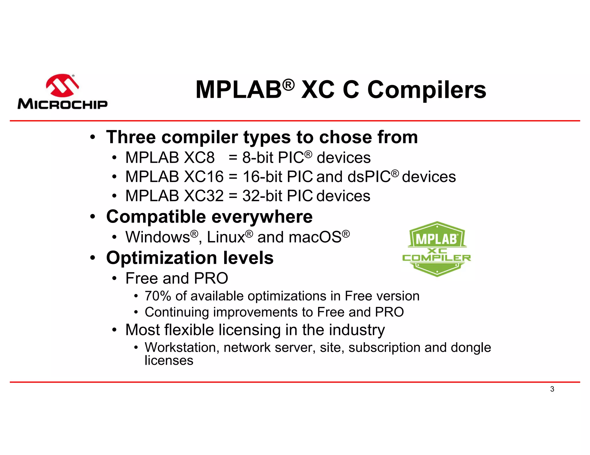 3
MPLAB® XC C Compilers
• Three compiler types to chose from
• MPLAB XC8 = 8-bit PIC® devices
• MPLAB XC16 = 16-bit PIC and dsPIC® devices
• MPLAB XC32 = 32-bit PIC devices
• Compatible everywhere
• Windows®, Linux® and macOS®
• Optimization levels
• Free and PRO
• 70% of available optimizations in Free version
• Continuing improvements to Free and PRO
• Most flexible licensing in the industry
• Workstation, network server, site, subscription and dongle
licenses
 