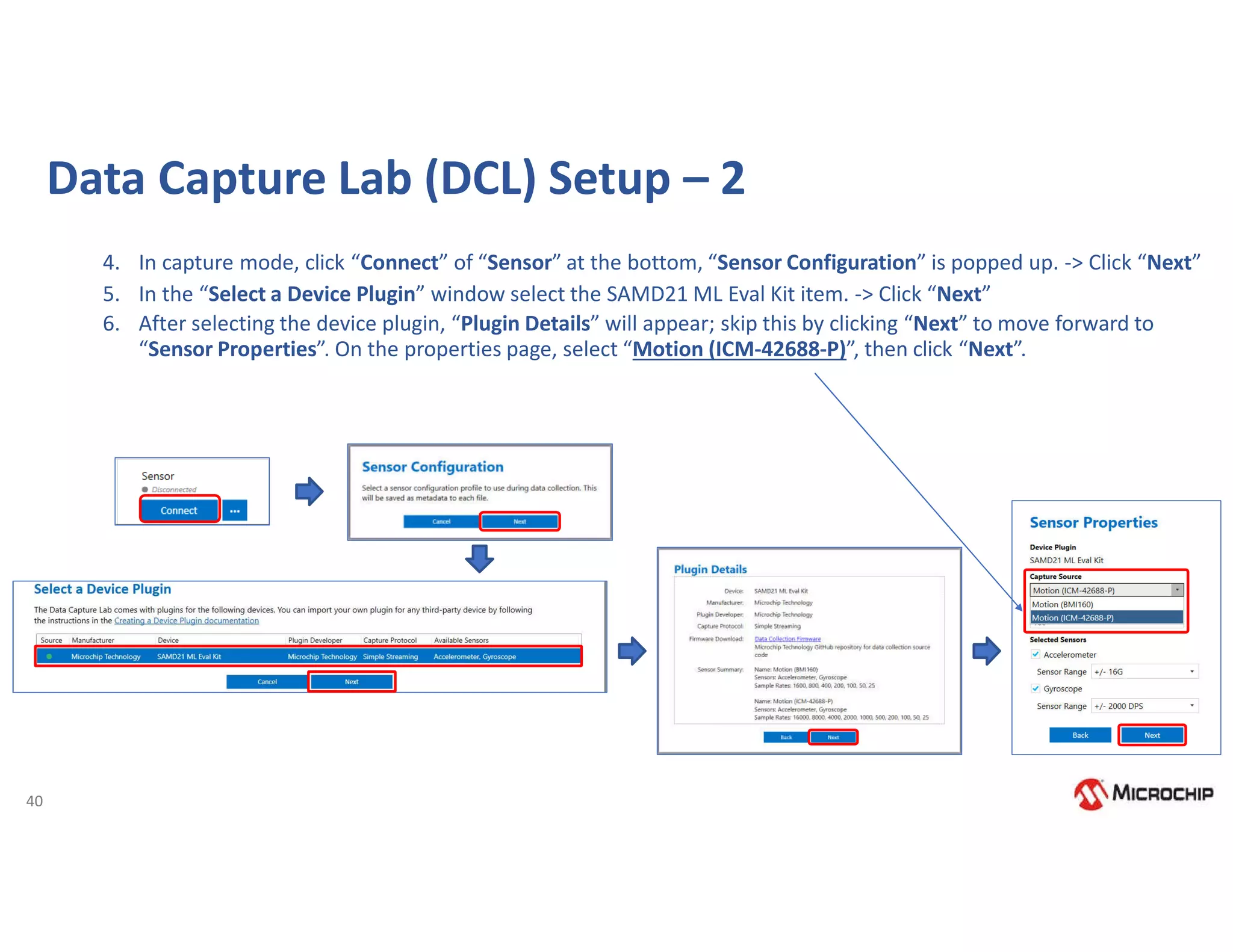 40
Data Capture Lab (DCL) Setup – 2
4. In capture mode, click “Connect” of “Sensor” at the bottom, “Sensor Configuration” is popped up. -> Click “Next”
5. In the “Select a Device Plugin” window select the SAMD21 ML Eval Kit item. -> Click “Next”
6. After selecting the device plugin, “Plugin Details” will appear; skip this by clicking “Next” to move forward to
“Sensor Properties”. On the properties page, select “Motion (ICM-42688-P)”, then click “Next”.
 