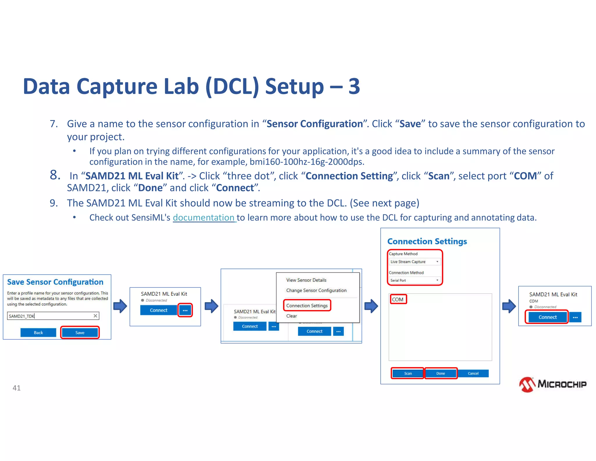 41
Data Capture Lab (DCL) Setup – 3
7. Give a name to the sensor configuration in “Sensor Configuration”. Click “Save” to save the sensor configuration to
your project.
• If you plan on trying different configurations for your application, it's a good idea to include a summary of the sensor
configuration in the name, for example, bmi160-100hz-16g-2000dps.
8. In “SAMD21 ML Eval Kit”. -> Click “three dot”, click “Connection Setting”, click “Scan”, select port “COM” of
SAMD21, click “Done” and click “Connect”.
9. The SAMD21 ML Eval Kit should now be streaming to the DCL. (See next page)
• Check out SensiML's documentation to learn more about how to use the DCL for capturing and annotating data.
 