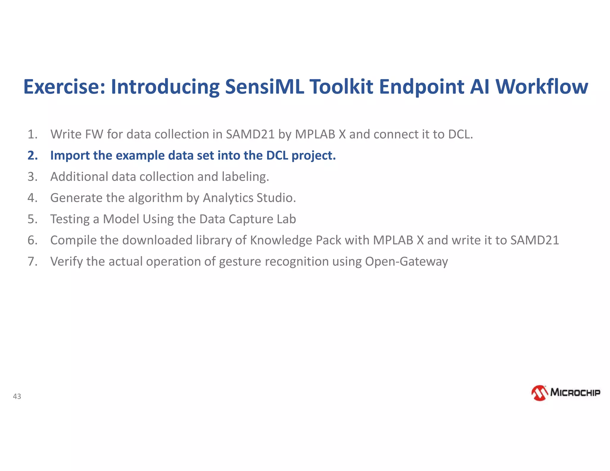 43
Exercise: Introducing SensiML Toolkit Endpoint AI Workflow
1. Write FW for data collection in SAMD21 by MPLAB X and connect it to DCL.
2. Import the example data set into the DCL project.
3. Additional data collection and labeling.
4. Generate the algorithm by Analytics Studio.
5. Testing a Model Using the Data Capture Lab
6. Compile the downloaded library of Knowledge Pack with MPLAB X and write it to SAMD21
7. Verify the actual operation of gesture recognition using Open-Gateway
 